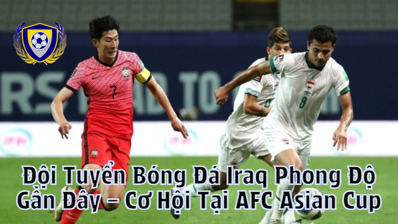 Đội Tuyển Bóng Đá Iraq Phong Độ Gần Đây – Cơ Hội Tại AFC Asian Cup